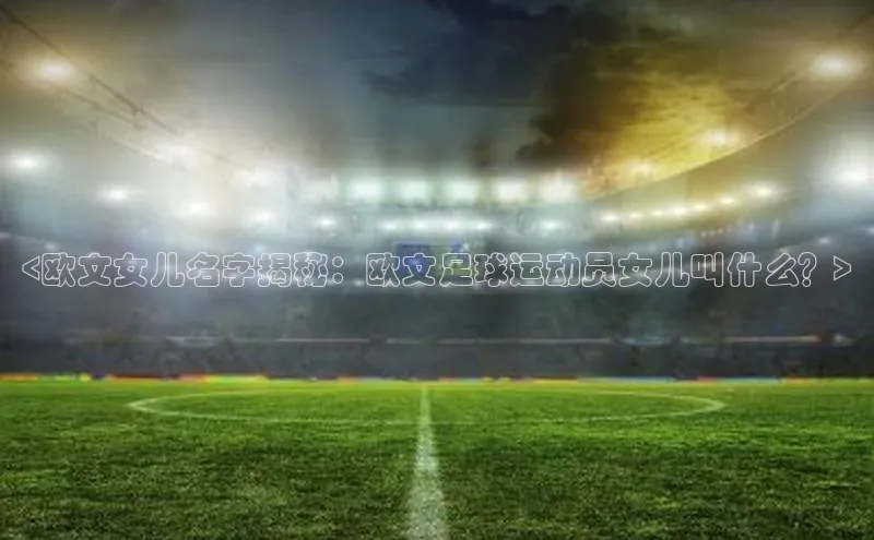 8868体育网站入口手机版遥望科技<欧文女儿名字揭秘：欧文足球运动员女儿叫什么？>