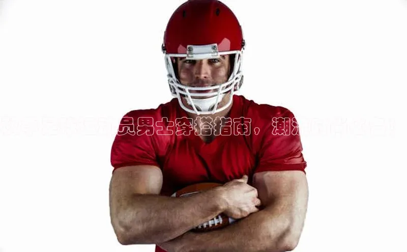 8868体育网页版登录入口彩讯股份秋季足球运动员男士穿搭指南，潮流时尚必备！