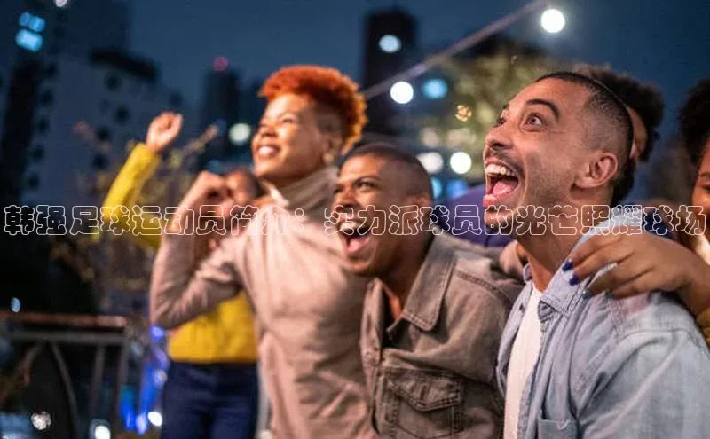 8868体育官方网页版百度众测韩强足球运动员简介：实力派球员的光芒照耀球场