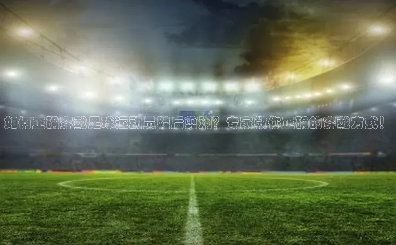 8868体育登录入口进入官网百度手机输入法如何正确穿戴足球运动员鞋后剪洞？专家教你正确的穿戴方式！