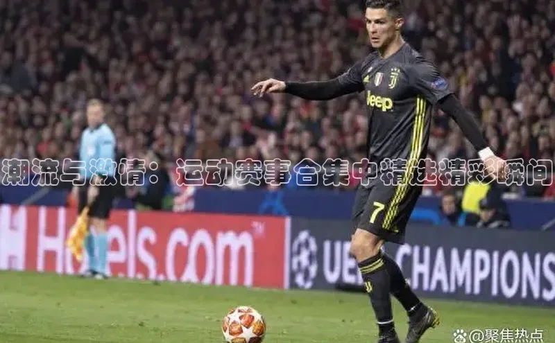 8868网站登录入口京东潮流与激情：运动赛事合集中精选精彩瞬间