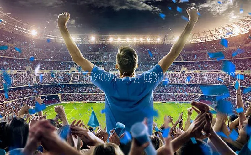 高清重现：回顾2023年足球世界杯精彩瞬间