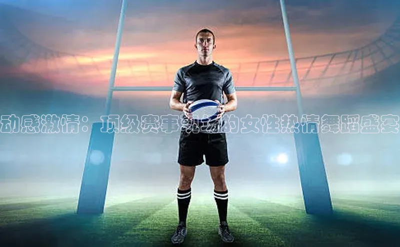 动感激情：顶级赛事现场的女性热情舞蹈盛宴